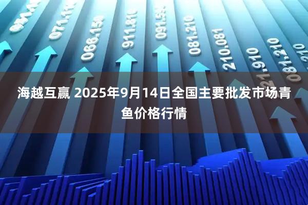 海越互赢 2025年9月14日全国主要批发市场青鱼价格行情