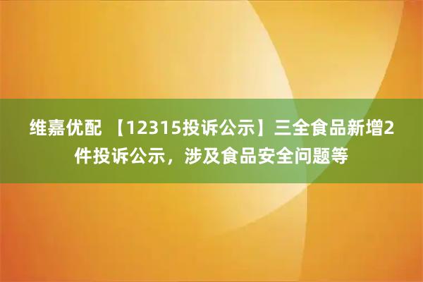 维嘉优配 【12315投诉公示】三全食品新增2件投诉公示，涉及食品安全问题等