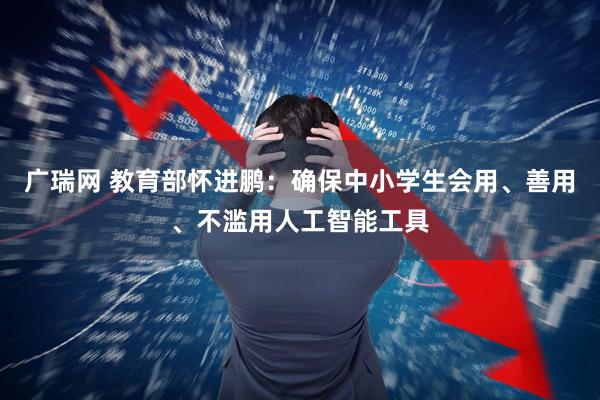 广瑞网 教育部怀进鹏：确保中小学生会用、善用、不滥用人工智能工具