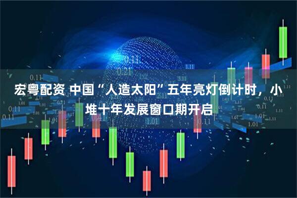 宏粤配资 中国“人造太阳”五年亮灯倒计时，小堆十年发展窗口期开启