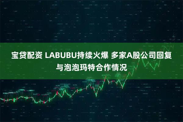 宝贷配资 LABUBU持续火爆 多家A股公司回复与泡泡玛特合作情况
