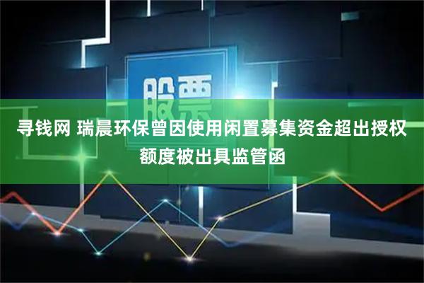 寻钱网 瑞晨环保曾因使用闲置募集资金超出授权额度被出具监管函