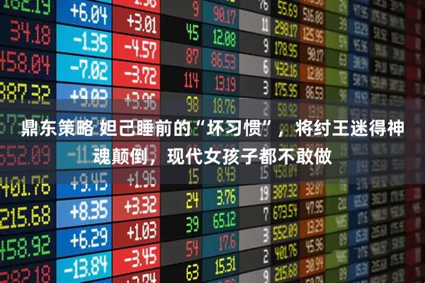 鼎东策略 妲己睡前的“坏习惯”，将纣王迷得神魂颠倒，现代女孩子都不敢做