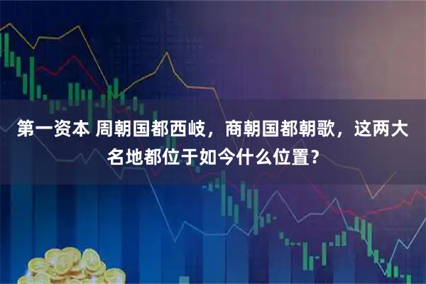 第一资本 周朝国都西岐，商朝国都朝歌，这两大名地都位于如今什么位置？