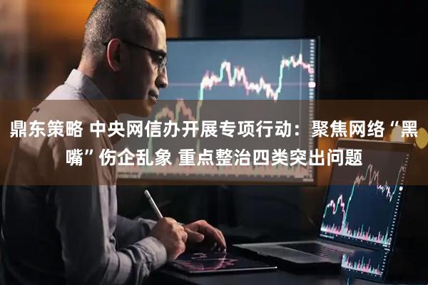 鼎东策略 中央网信办开展专项行动：聚焦网络“黑嘴”伤企乱象 重点整治四类突出问题