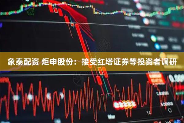 象泰配资 炬申股份：接受红塔证券等投资者调研