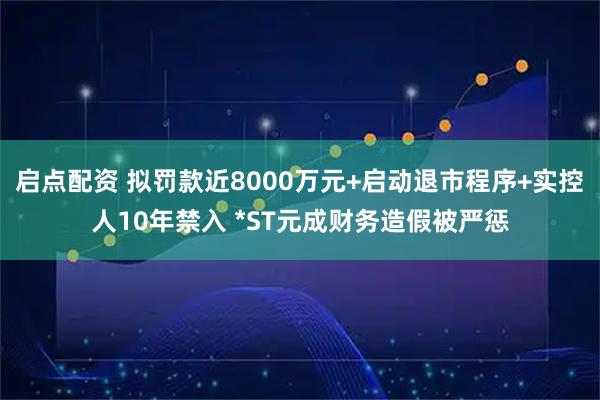 启点配资 拟罚款近8000万元+启动退市程序+实控人10年禁入 *ST元成财务造假被严惩