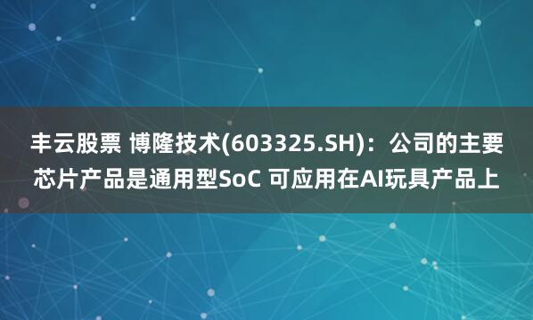 丰云股票 博隆技术(603325.SH)：公司的主要芯片产品是通用型SoC 可应用在AI玩具产品上