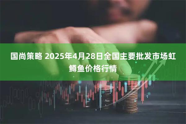 国尚策略 2025年4月28日全国主要批发市场虹鳟鱼价格行情