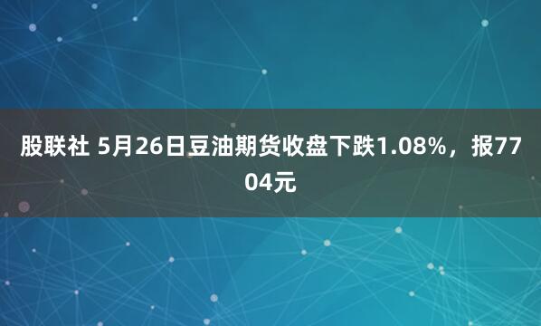 股联社 5月26日豆油期货收盘下跌1.08%，报7704元