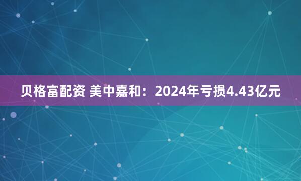 贝格富配资 美中嘉和：2024年亏损4.43亿元