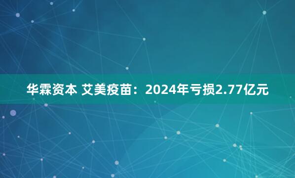 华霖资本 艾美疫苗：2024年亏损2.77亿元