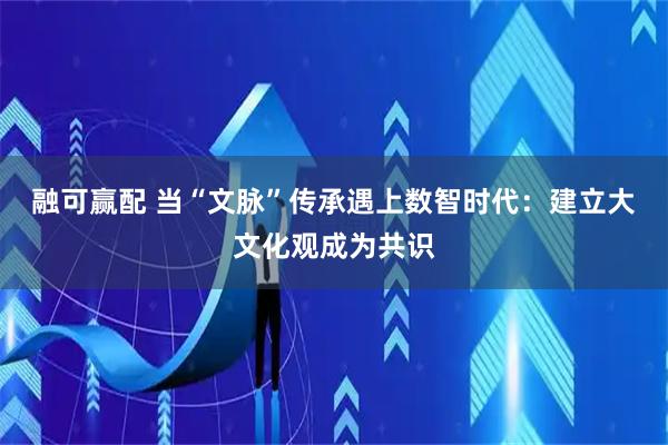 融可赢配 当“文脉”传承遇上数智时代：建立大文化观成为共识