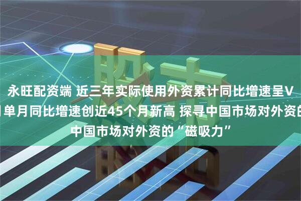 永旺配资端 近三年实际使用外资累计同比增速呈V字形，11月单月同比增速创近45个月新高 探寻中国市场对外资的“磁吸力”
