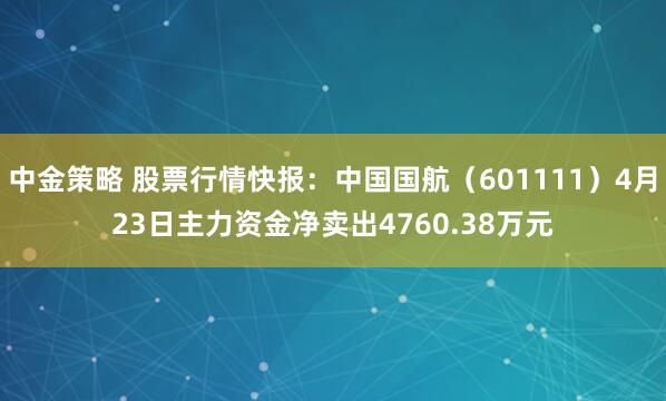 中金策略 股票行情快报：中国国航（601111）4月23日主力资金净卖出4760.38万元