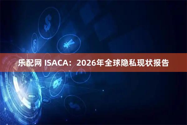乐配网 ISACA：2026年全球隐私现状报告