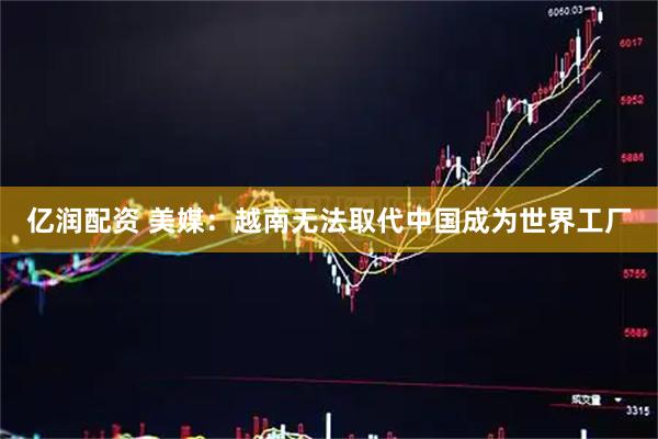 亿润配资 美媒：越南无法取代中国成为世界工厂