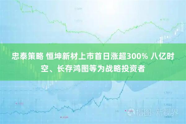 忠泰策略 恒坤新材上市首日涨超300% 八亿时空、长存鸿图等为战略投资者
