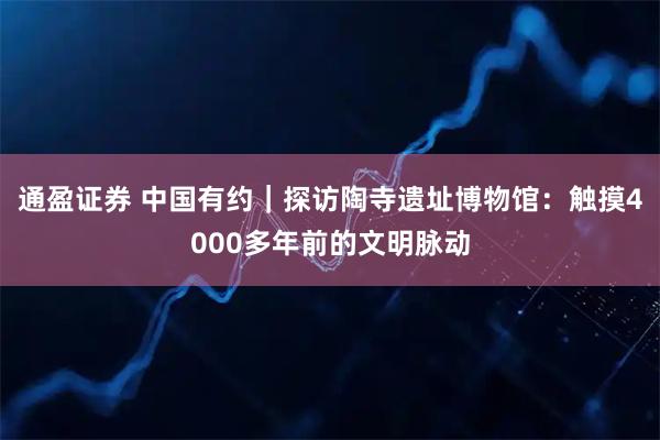 通盈证券 中国有约｜探访陶寺遗址博物馆：触摸4000多年前的文明脉动