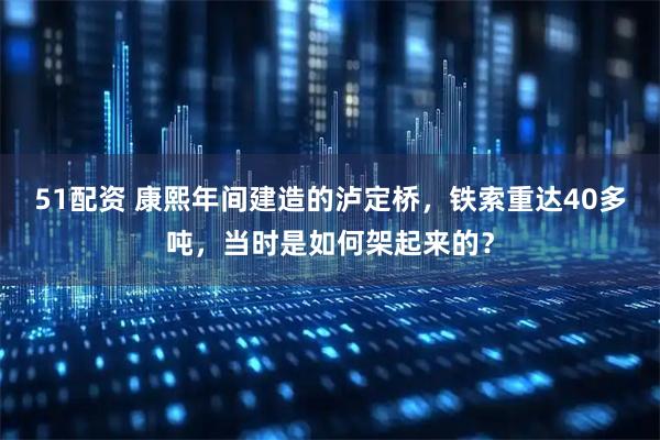 51配资 康熙年间建造的泸定桥，铁索重达40多吨，当时是如何架起来的？