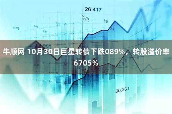 牛顺网 10月30日巨星转债下跌089%，转股溢价率6705%