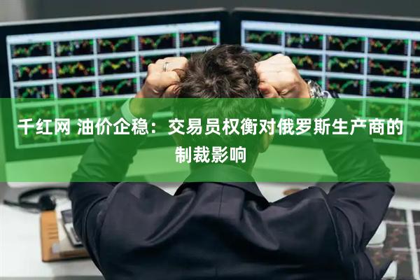千红网 油价企稳：交易员权衡对俄罗斯生产商的制裁影响