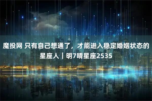 魔投网 只有自己想通了，才能进入稳定婚姻状态的星座人｜明7啨星座2535