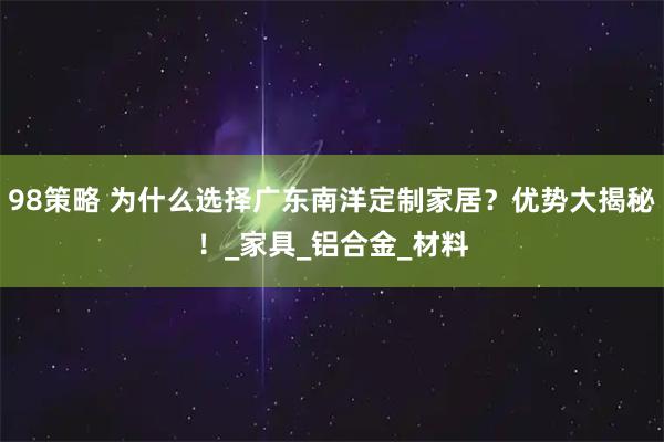98策略 为什么选择广东南洋定制家居？优势大揭秘！_家具_铝合金_材料