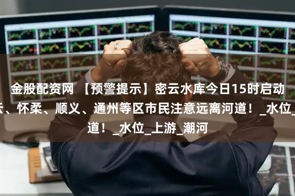 金股配资网 【预警提示】密云水库今日15时启动泄流，密云、怀柔、顺义、通州等区市民注意远离河道！_水位_上游_潮河